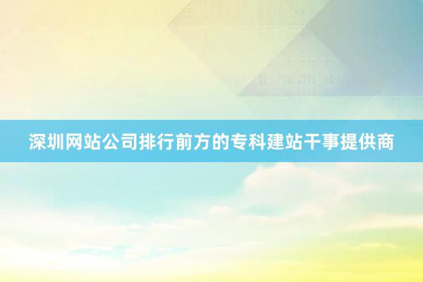 深圳网站公司排行前方的专科建站干事提供商