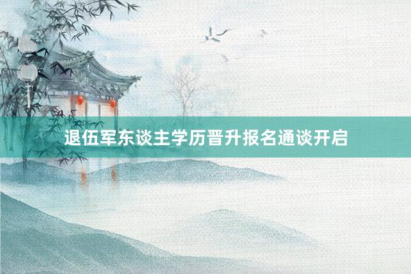 退伍军东谈主学历晋升报名通谈开启